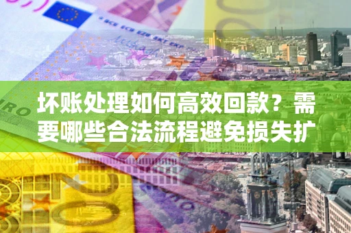 济南坏账处理如何高效回款？需要哪些合法流程避免损失扩大？