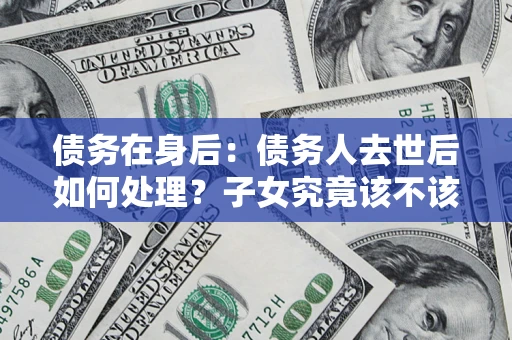 济南债务在身后：债务人去世后如何处理？子女究竟该不该还钱？