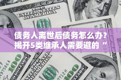 济南债务人离世后债务怎么办？揭开5类继承人需要避的“坑”