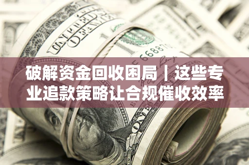 济南破解资金回收困局｜这些专业追款策略让合规催收效率翻倍