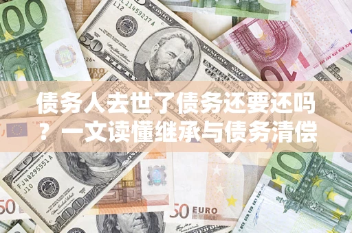 济南债务人去世了债务还要还吗？一文读懂继承与债务清偿