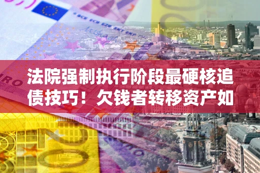 济南法院强制执行阶段最硬核追债技巧！欠钱者转移资产如何破解？