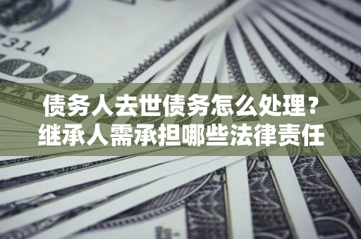 济南债务人去世债务怎么处理？继承人需承担哪些法律责任？