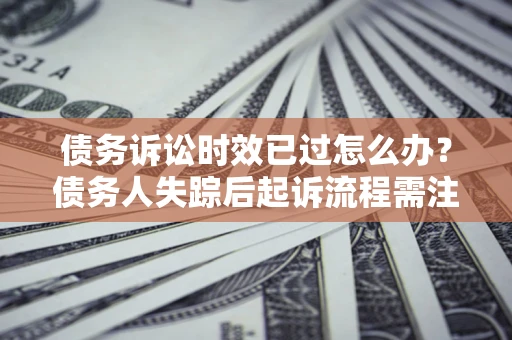 济南债务诉讼时效已过怎么办？债务人失踪后起诉流程需注意什么？