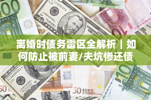 济南离婚时债务雷区全解析｜如何防止被前妻/夫坑惨还债？