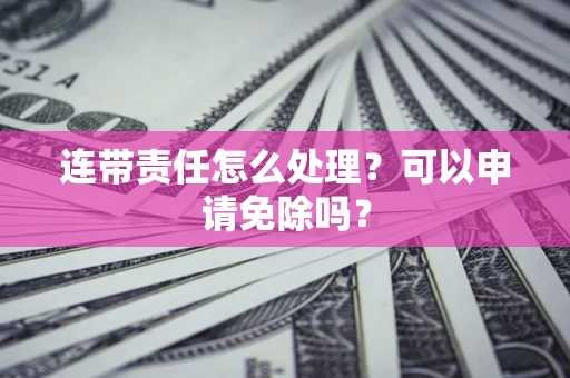 济南连带责任怎么处理？可以申请免除吗？