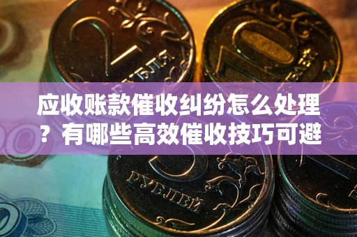 济南应收账款催收纠纷怎么处理？有哪些高效催收技巧可避免坏账？